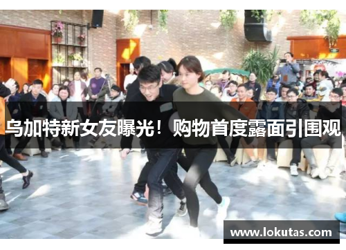 乌加特新女友曝光！购物首度露面引围观